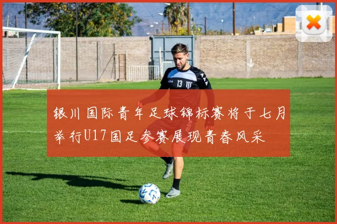 银川国际青年足球锦标赛将于七月举行U17国足参赛展现青春风采
