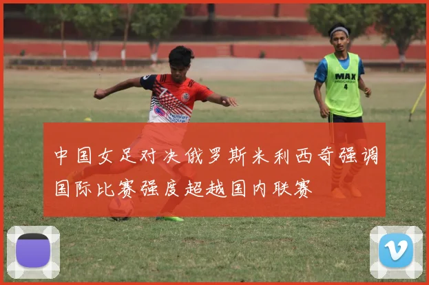 中国女足对决俄罗斯米利西奇强调国际比赛强度超越国内联赛