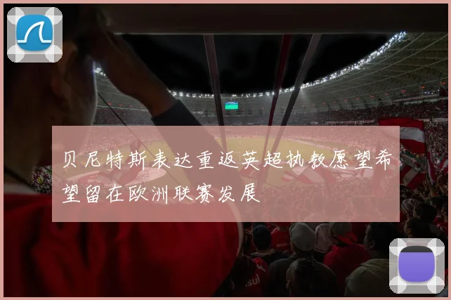 贝尼特斯表达重返英超执教愿望希望留在欧洲联赛发展