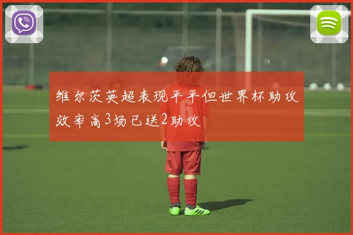 维尔茨英超表现平平但世界杯助攻效率高3场已送2助攻
