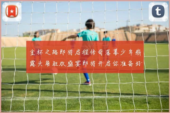 金杯之路即将启程传奇落幕少年崭露头角狂欢盛宴即将开启你准备好了吗