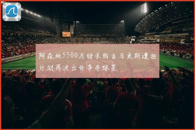 阿森纳5500万镑求购吉马良斯遭拒计划再次出价争夺球星