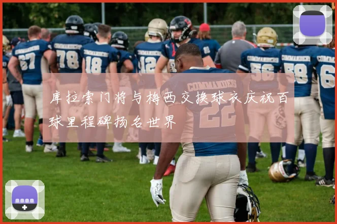 库拉索门将与梅西交换球衣庆祝百球里程碑扬名世界