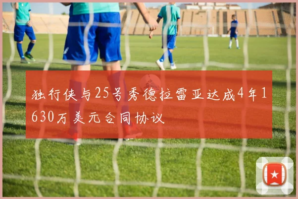 独行侠与25号秀德拉雷亚达成4年1630万美元合同协议