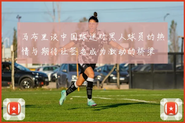 马布里谈中国球迷对黑人球员的热情与期待让签名成为激动的桥梁