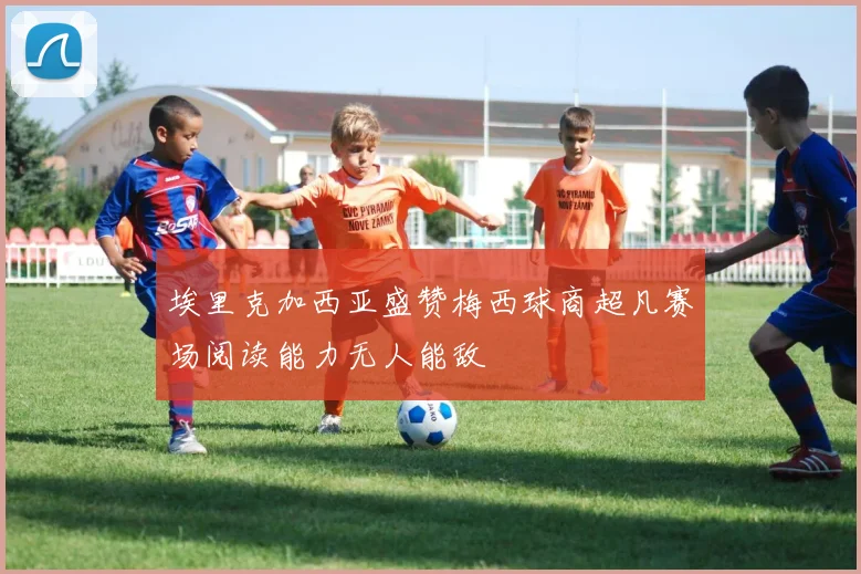 埃里克加西亚盛赞梅西球商超凡赛场阅读能力无人能敌
