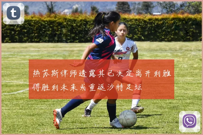 热苏斯律师透露其已决定离开利雅得胜利未来或重返沙特足坛