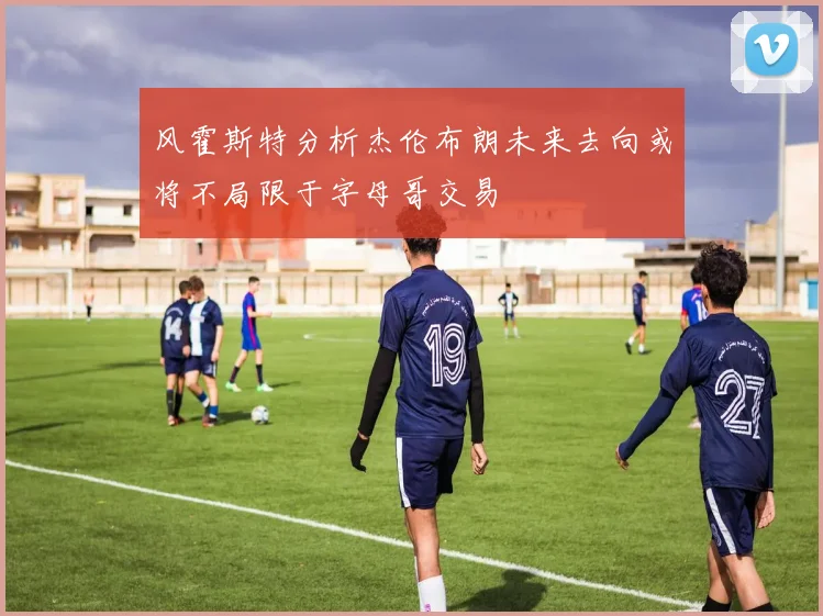 风霍斯特分析杰伦布朗未来去向或将不局限于字母哥交易