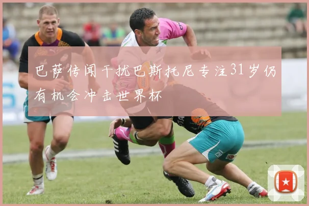 巴萨传闻干扰巴斯托尼专注31岁仍有机会冲击世界杯