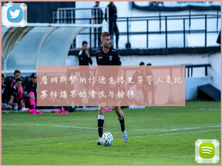 詹姆斯赞纳什德克格里芬等人是比赛转播界的清流与榜样