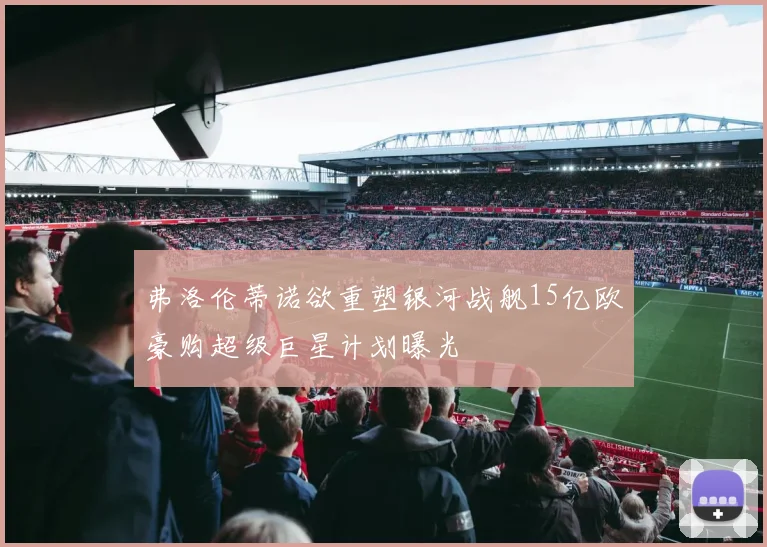 弗洛伦蒂诺欲重塑银河战舰15亿欧豪购超级巨星计划曝光